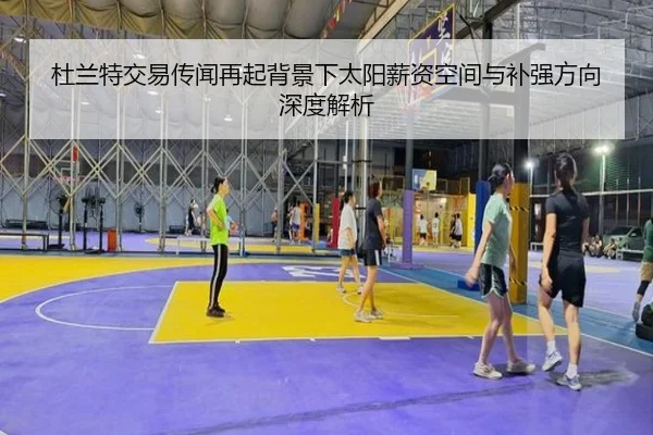 杜兰特交易传闻再起背景下太阳薪资空间与补强方向深度解析